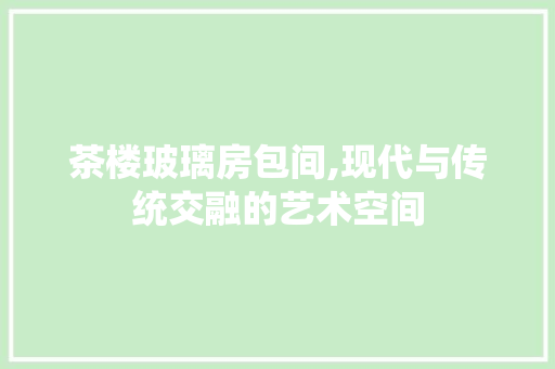 茶楼玻璃房包间,现代与传统交融的艺术空间