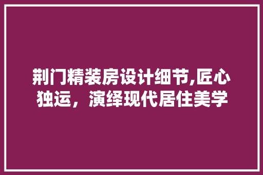 荆门精装房设计细节,匠心独运，演绎现代居住美学
