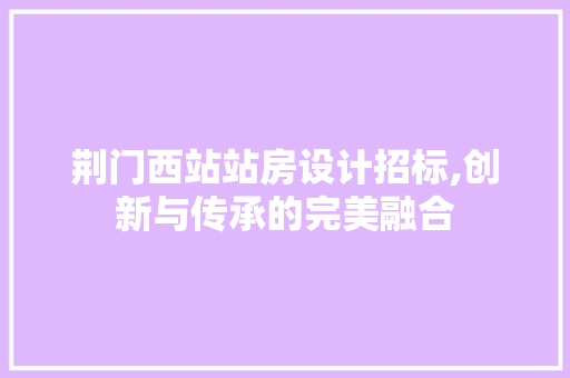 荆门西站站房设计招标,创新与传承的完美融合