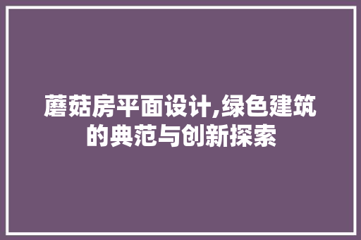 蘑菇房平面设计,绿色建筑的典范与创新探索