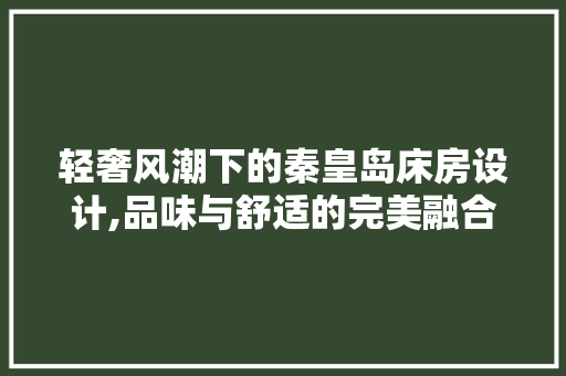 轻奢风潮下的秦皇岛床房设计,品味与舒适的完美融合