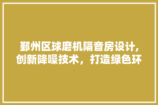 鄞州区球磨机隔音房设计,创新降噪技术，打造绿色环保生产环境