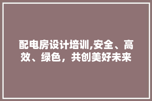 配电房设计培训,安全、高效、绿色，共创美好未来