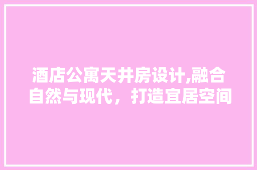 酒店公寓天井房设计,融合自然与现代，打造宜居空间