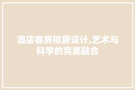 酒店客房排房设计,艺术与科学的完美融合