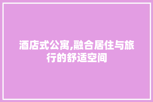 酒店式公寓,融合居住与旅行的舒适空间
