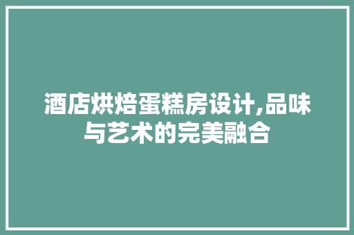 酒店烘焙蛋糕房设计,品味与艺术的完美融合
