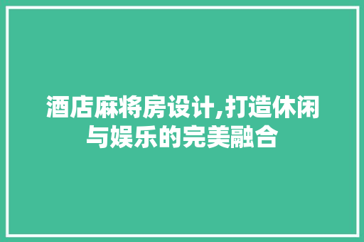 酒店麻将房设计,打造休闲与娱乐的完美融合