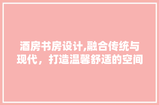 酒房书房设计,融合传统与现代，打造温馨舒适的空间