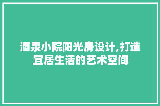 酒泉小院阳光房设计,打造宜居生活的艺术空间