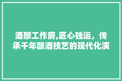酒醪工作房,匠心独运，传承千年酿酒技艺的现代化演绎