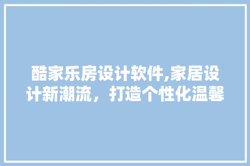 酷家乐房设计软件,家居设计新潮流，打造个性化温馨家园