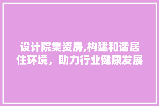 设计院集资房,构建和谐居住环境，助力行业健康发展
