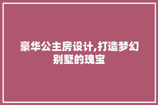 豪华公主房设计,打造梦幻别墅的瑰宝