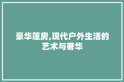 豪华篷房,现代户外生活的艺术与奢华