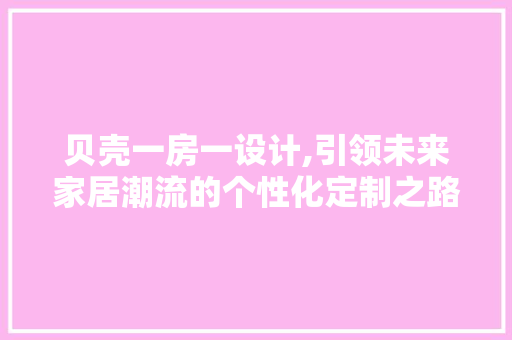 贝壳一房一设计,引领未来家居潮流的个性化定制之路
