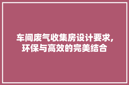 车间废气收集房设计要求,环保与高效的完美结合