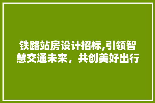 铁路站房设计招标,引领智慧交通未来，共创美好出行新时代