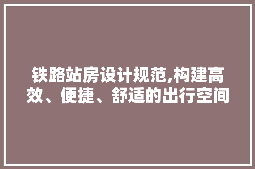 铁路站房设计规范,构建高效、便捷、舒适的出行空间