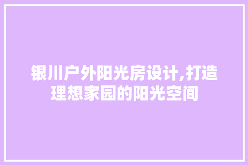 银川户外阳光房设计,打造理想家园的阳光空间