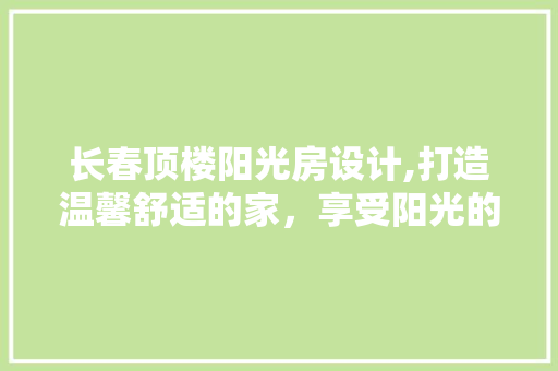 长春顶楼阳光房设计,打造温馨舒适的家，享受阳光的馈赠