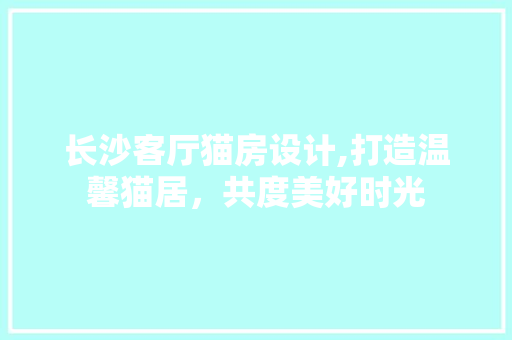 长沙客厅猫房设计,打造温馨猫居，共度美好时光
