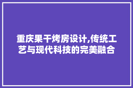 重庆果干烤房设计,传统工艺与现代科技的完美融合