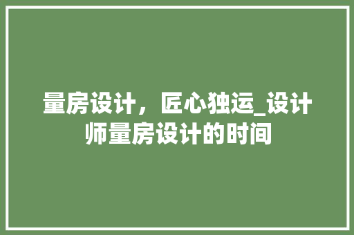量房设计，匠心独运_设计师量房设计的时间