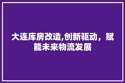 大连库房改造,创新驱动，赋能未来物流发展