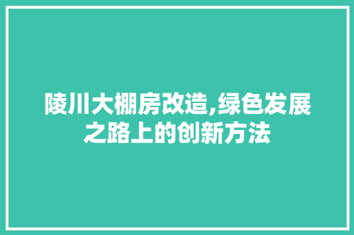 陵川大棚房改造,绿色发展之路上的创新方法