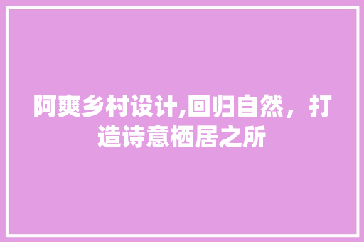 阿爽乡村设计,回归自然，打造诗意栖居之所