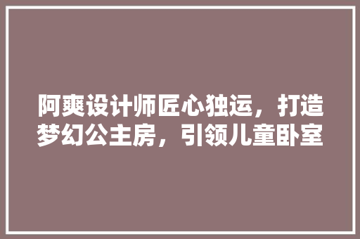 阿爽设计师匠心独运，打造梦幻公主房，引领儿童卧室设计新潮流
