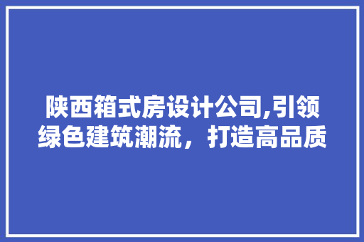 陕西箱式房设计公司,引领绿色建筑潮流，打造高品质生活空间