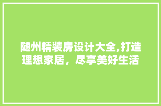 随州精装房设计大全,打造理想家居，尽享美好生活