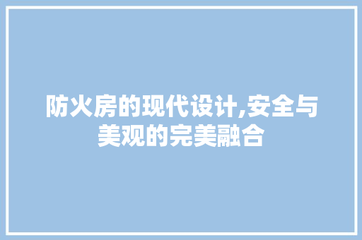 防火房的现代设计,安全与美观的完美融合