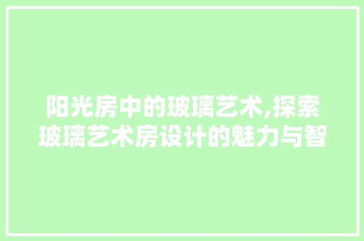 阳光房中的玻璃艺术,探索玻璃艺术房设计的魅力与智慧
