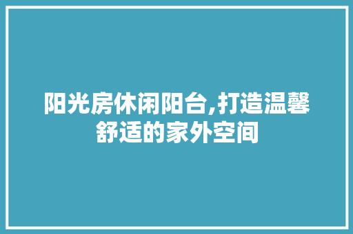 阳光房休闲阳台,打造温馨舒适的家外空间