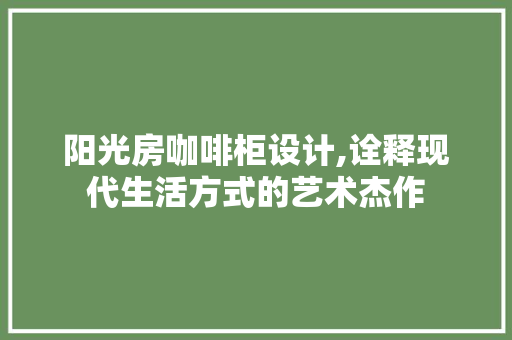阳光房咖啡柜设计,诠释现代生活方式的艺术杰作