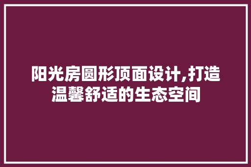 阳光房圆形顶面设计,打造温馨舒适的生态空间