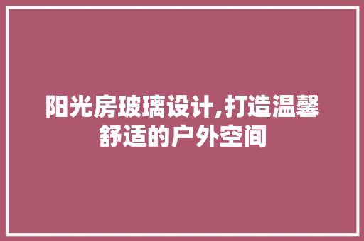 阳光房玻璃设计,打造温馨舒适的户外空间