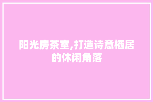 阳光房茶室,打造诗意栖居的休闲角落