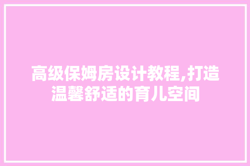 高级保姆房设计教程,打造温馨舒适的育儿空间