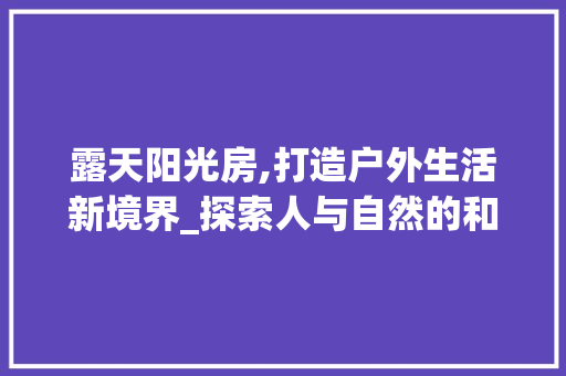露天阳光房,打造户外生活新境界_探索人与自然的和谐共生