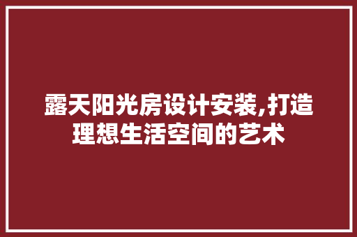 露天阳光房设计安装,打造理想生活空间的艺术