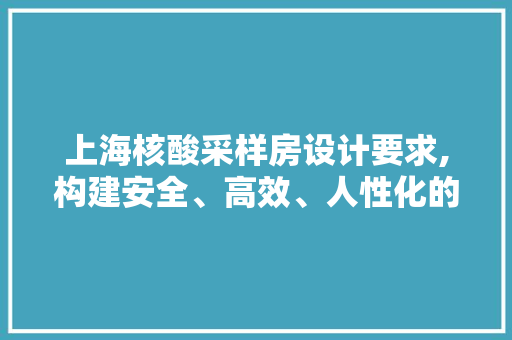 上海核酸采样房设计要求,构建安全、高效、人性化的防疫屏障