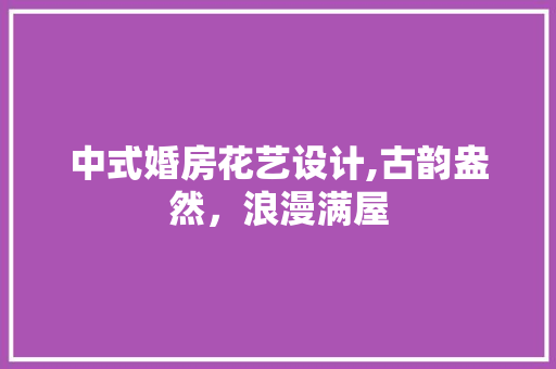 中式婚房花艺设计,古韵盎然，浪漫满屋