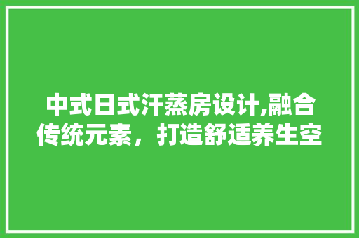 中式日式汗蒸房设计,融合传统元素，打造舒适养生空间