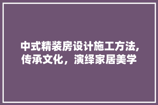 中式精装房设计施工方法,传承文化，演绎家居美学