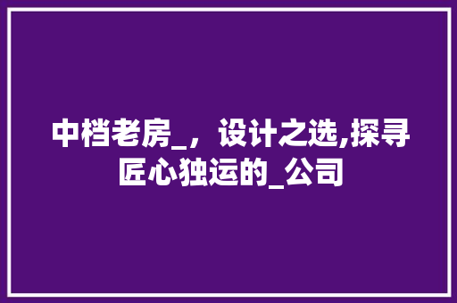 中档老房_，设计之选,探寻匠心独运的_公司