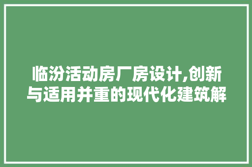 临汾活动房厂房设计,创新与适用并重的现代化建筑解决方法